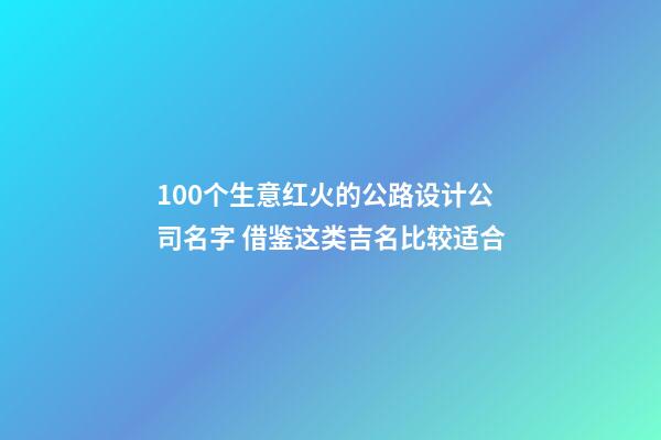 100个生意红火的公路设计公司名字 借鉴这类吉名比较适合